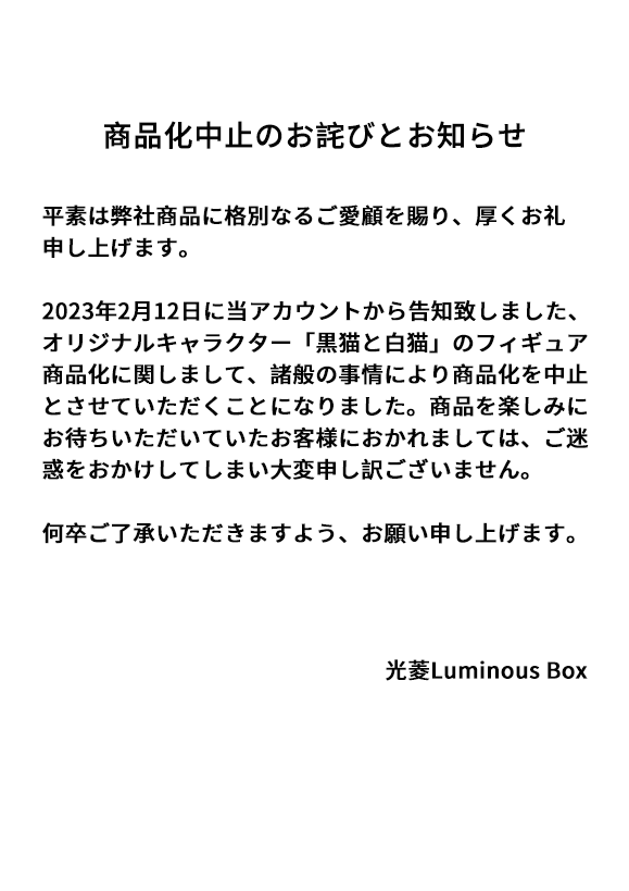 [商品化中止のお詫びとお知らせ] 平素は弊社商品に格別なるご愛顧を賜り、厚くお礼申し上げます。 2023年2月12日に当アカウントから告知致しましたオリジナルキャラクター「黒猫と白猫」のフィギュア商品化に関しまして、 諸般の事情により商品化を中止とさせていただくことになりました。