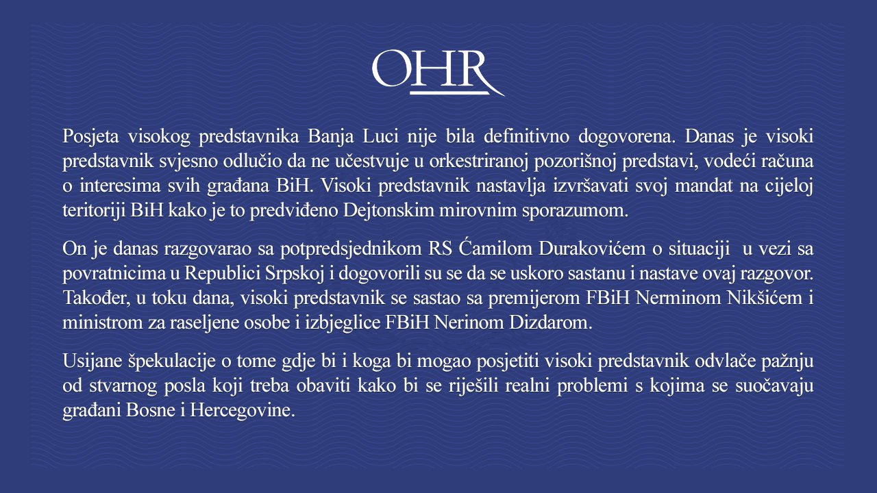 Posjeta visokog predstavnika Banja Luci nije bila definitivno dogovorena. Danas je visoki predstavnik svjesno odlučio da ne učestvuje u orkestriranoj pozorišnoj predstavi, vodeći računa o interesima svih građana BiH. Visoki predstavnik nastavlja izvršavati svoj mandat na cijeloj teritoriji BiH kako je to predviđeno Dejtonskim mirovnim sporazumom. On je danas razgovarao sa potpredsjednikom RS Ćamilom Durakovićem o situaciji u vezi sa povratnicima u Republici Srpskoj i dogovorili su se da se uskoro sastanu i nastave ovaj razgovor. Također, u toku dana, visoki predstavnik se sastao sa premijerom FBiH Nerminom Nikšićem i ministrom za raseljene osobe i izbjeglice FBiH Nerinom Dizdarom. Usijane špekulacije o tome gdje bi i koga bi mogao posjetiti visoki predstavnik odvlače pažnju od stvarnog posla koji treba obaviti kako bi se riješili realni problemi s kojima se suočavaju građani BiH.