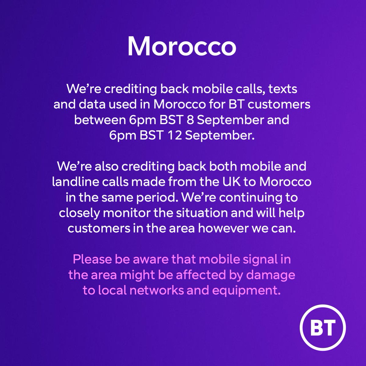 We’re crediting back mobile calls, texts and data used in Morocco for BT customers between 6pm BST 8 September and 6pm BST 12 September. We’re also crediting back both mobile and landline calls made from the UK to Morocco in the same period. We’re continuing to closely monitor…