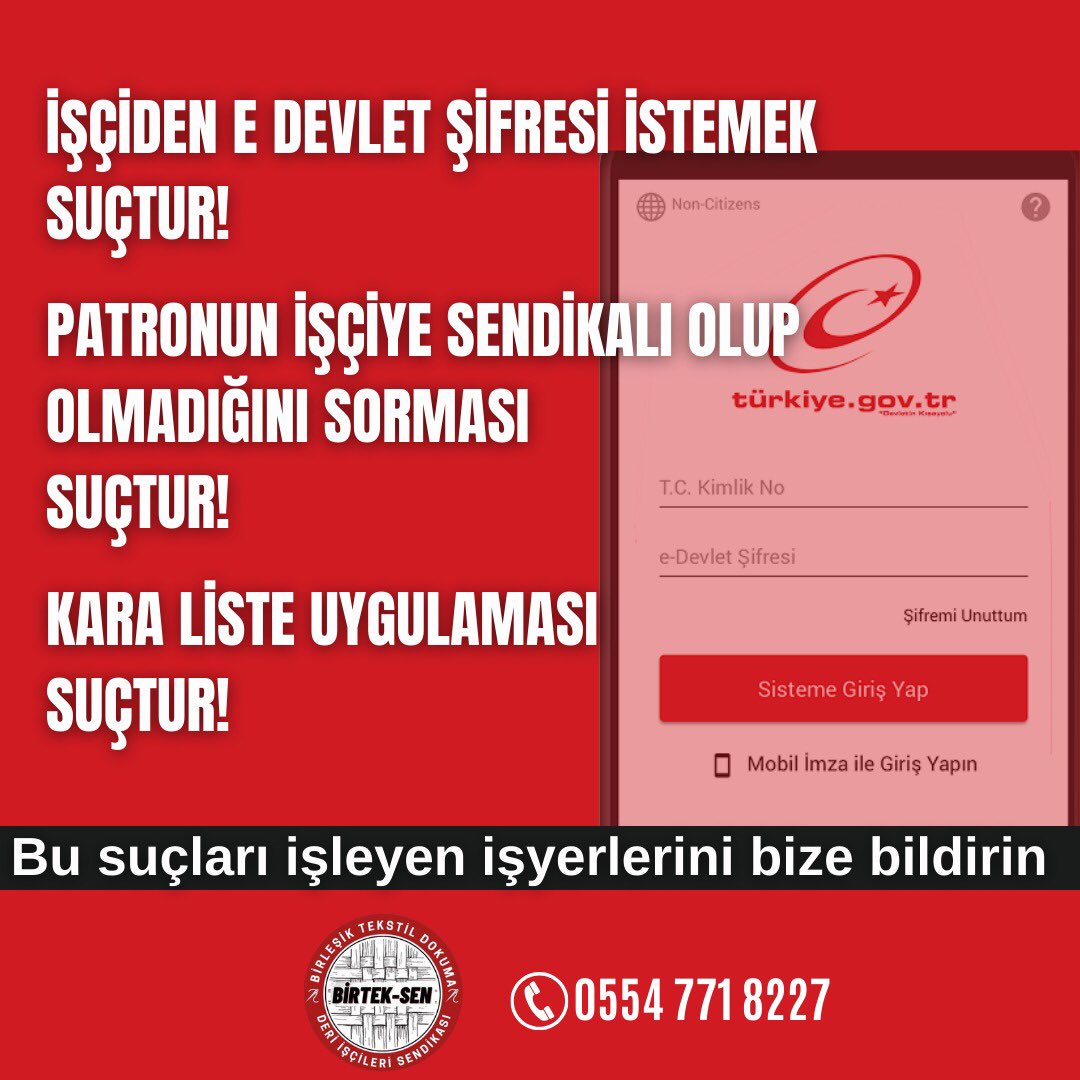 İşçiden e-devlet şifresi istemek suçtur!
Patronun işçiye sendikalı olup olmadığını sorması dahi suçtur!
İşçileri ‘Kara Liste’ye almak suçtur!

Bu suçları işleyen işyerlerini ve bu işyerlerindeki sorumlu/yetkililerin isimlerini bize bildirin!
Biz de onları ‘Kara Liste’ye alacağız!