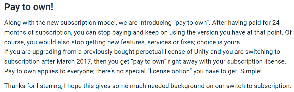 Let me remind you of the year 2016 when Unity switched to the subscription model. After a public outcry, they also introduced the Pay to Own option to appease the crowd!
How long did it take to quietly remove this option once the developers had calmed down? ..not too long