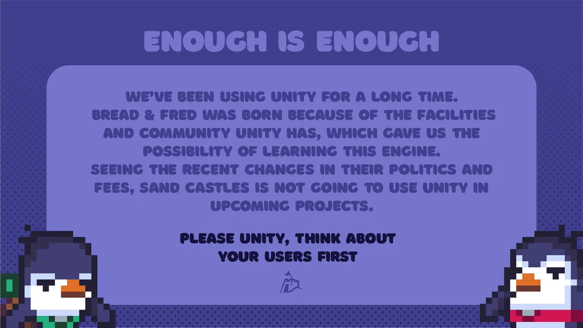 We’ve been using Unity for a long time. Bread & Fred was born because of the facilities and community UNity has, which gave us the possibility of learning this engine.
Seeing the recent changes in their politics and fees, Sand Castles is not going to use unity in upcoming projects. 

PLEASE UNITY, Think about your users first