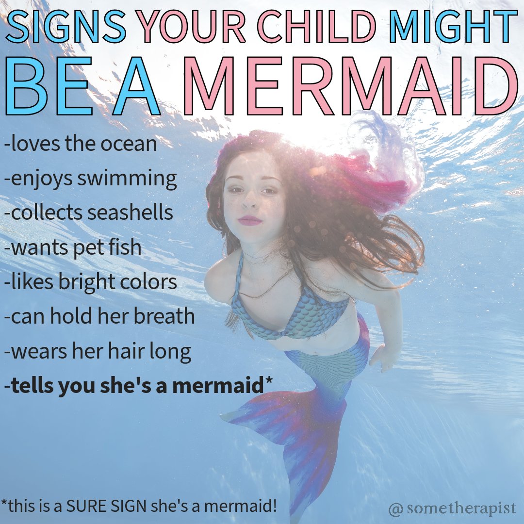 sometherapist's tweet photo. Is your child a mermaid?

Here are some signs to look out for:
-loves the ocean
-enjoys swimming
-collects seashells
-wants pet fish
-likes bright colors
-can hold her breath
-wears her hair long
-tells you she's a mermaid* (this is a sure sign!)

If your child has any of these traits, then congratulations — you just might have yourself a magical mermaid child!

Show her how much you care by preparing her for a life in the ocean. Take her to a mermaid-affirming care specialist in your area today!

Make sure your insurance covers leg-to-tail transformation surgery and gill implants.

This is the only way to ensure she is happy for the rest of her wonderful life under the sea!