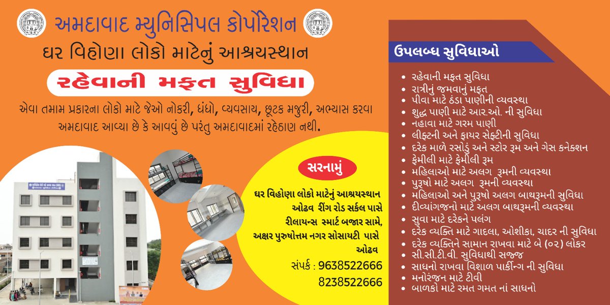 ઘર વિહોણા લોકો માટેનું આશ્રયસ્થાન દ્વારા અમદાવાદ મ્યુનિસિપલ કોર્પોરેશન આપે છે  
*રહેવાની મફત સુવિધા**એવા તમામ પ્રકારના લોકો માટે જેઓ નોકરી, ધંધો, વ્યવસાય, છૂટક મજુરી, અભ્યાસ કરવા અમદાવાદ આવ્યા છે કે આવવું છે પરંતુ અમદાવાદમાં રહેઠાણ નથી.*

સંપર્ક : 9638522666,  8238522666

*