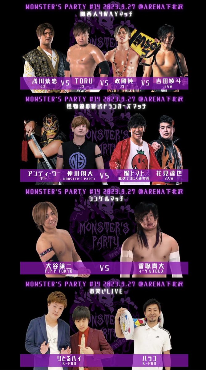 9/27 MONSTER'S PARTY #14

出演お笑い芸人発表！

ハラコ(K-PRO)
りとるハイ(K-PRO)

全対戦カード

▼怪物達の宴式ドランカーズマッチ
仲川翔大＆アンディ・ウーvs梶トマト＆花見達也

▼関西人4WAYマッチ
TORUvs政岡純vs浅川紫悠vs吉田綾斗

▼シングルマッチ
大谷譲二vs香取貴大

#怪物達の宴