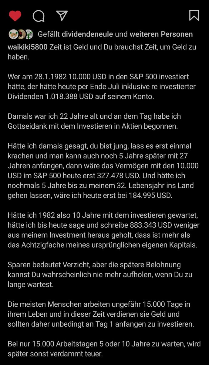 Dein Anlagehorizont und der Zinseszins der je länger dein Geld arbeitet umso stärker wirken kann, werden deine mächtigsten Verbündeten sein.

(Hier ein gutes Beispiel von Helmut/Waikiki5800 von IG wieviel Unterschied es macht, später mit dem investieren zu beginnen.)
(18/34)