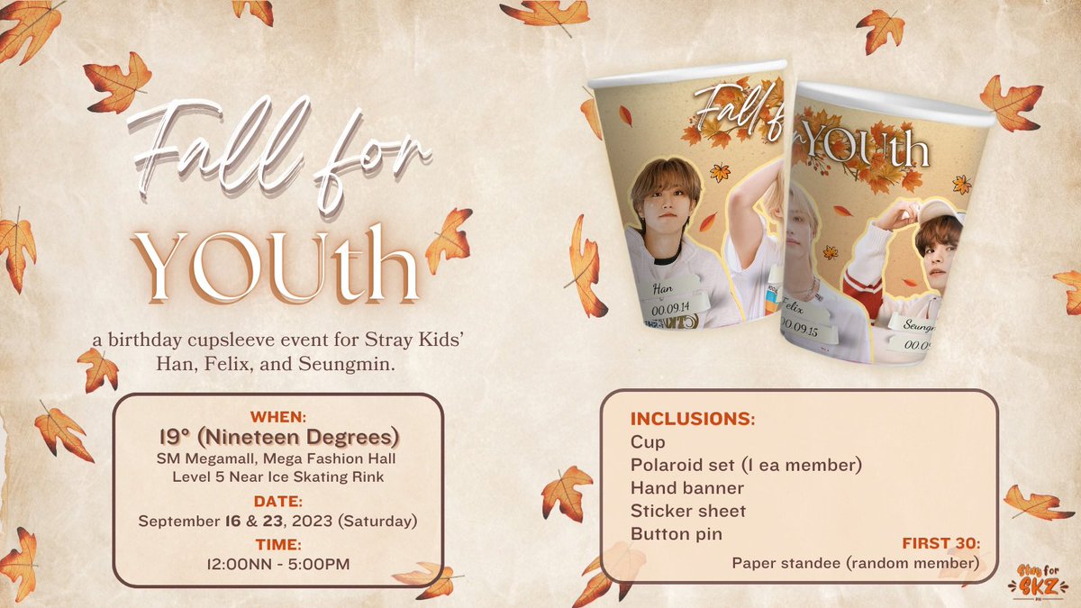 𝐹𝒶𝓁𝓁 𝐹𝑜𝓇 𝒴𝒪𝒰𝒯𝐻 🍂🍁

A Birthday Cupsleeve Event for Stray Kids’ Han, Felix and Seungmin  

🗓: September 16 &amp; 23, 2023 (Sat) 
🕦: 12NN - 5PM
📍: 19 degrees, SM Megamall. 

Please RT and see you Stays 😊 
No registration needed

#FallForYOUth 
#StrayKids #HanLixSeung