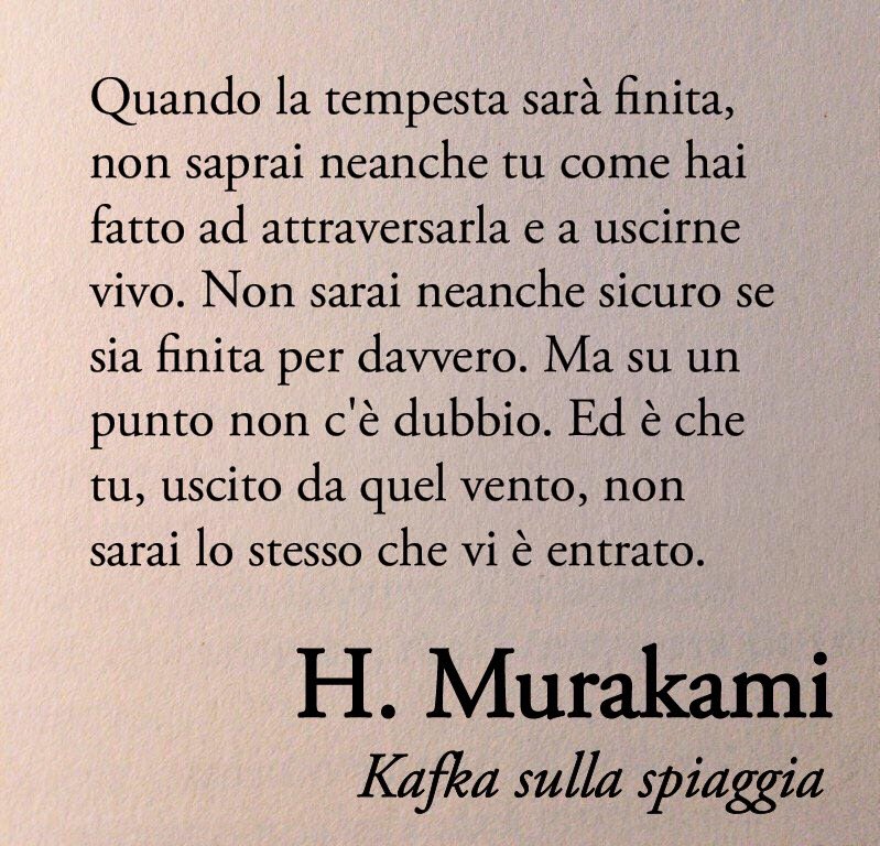 Poesiaitalia's tweet photo. «Quando la tempesta sarà finita, non saprai neanche tu come hai fatto ad attraversarla e a uscirne vivo. Non sarai neanche sicuro se sia finita per davvero. Ma su un punto non c'è dubbio. Ed è che tu, uscito da quel vento, non sarai lo stesso che vi è entrato»

Haruki Murakami, Kafka sulla spiaggia 📚
