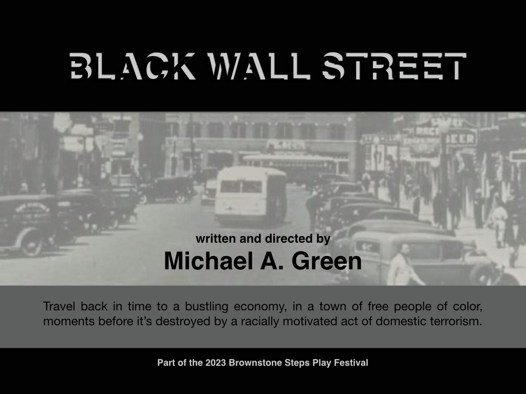 Part of the 2023 Brownstone Steps Play Festival
BLACK WALL STREET
Written and Directed by Michael A. Green

Free communities of color amassed great wealth during Reconstruction in the USA until tragedy struck!

October 7-8, 2023 - TWO SHOWS ONLY!

Tickets: bit.ly/3qOojY9