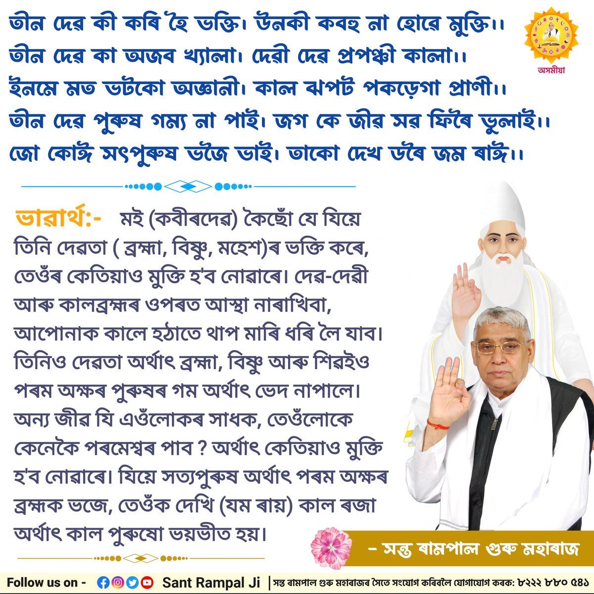 তীন দেৱ কী কৰি হৈ ভক্তি। উনকী কবহু না হোৱে মুক্তি।।
তীন দেৱ কা অজব খ্যালা। দেৱী দেৱ প্ৰপঞ্চী কালা।।
ইনমে মত ভটকো অজ্ঞানী। কাল ঝপট পকড়েগা প্ৰাণী।।
তীন দেৱ পুৰুষ গম্য না পাই। জগ কে জীৱ সৱ ফিৰৈ ভুলাই।।
জো কোঈ সৎপুৰুষ ভজৈ ভাই। তাকো দেখ ডৰৈ জম ৰাঈ।।