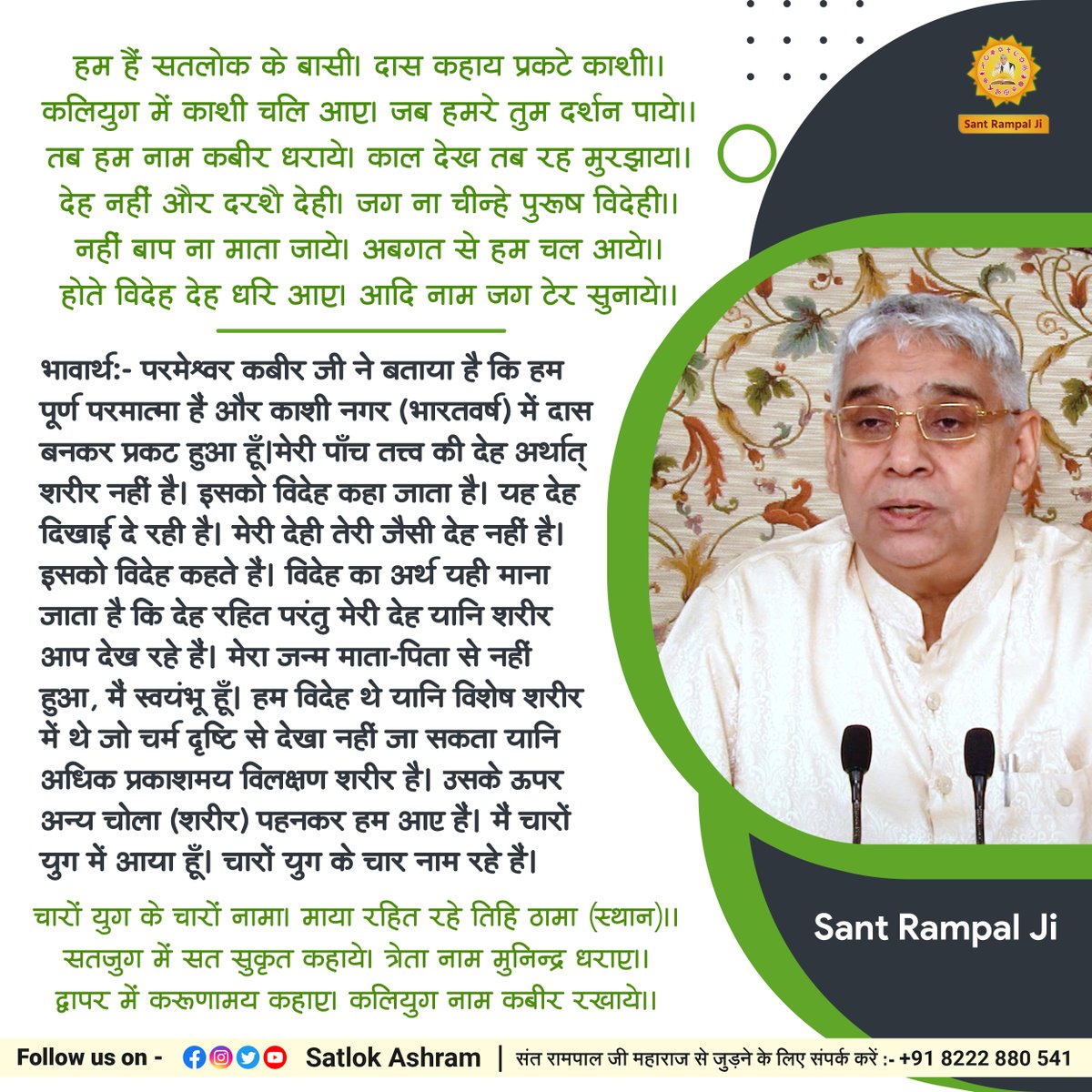 हम हैं #सतलोक के बासी। दास कहाय प्रकटे काशी।।
कलियुग में काशी चलि आए। जब हमरे तुम दर्शन पाये।।
तब हम नाम #कबीर धराये। काल देख तब रह मुरझाय।।
देह नहीं और दरशै देही। जग ना चीन्हे पुरूष विदेही।।
नहीं बाप ना माता जाये। अबगत से हम चल आये।।
होते विदेह देह धरि आए। आदि नाम जग टेर