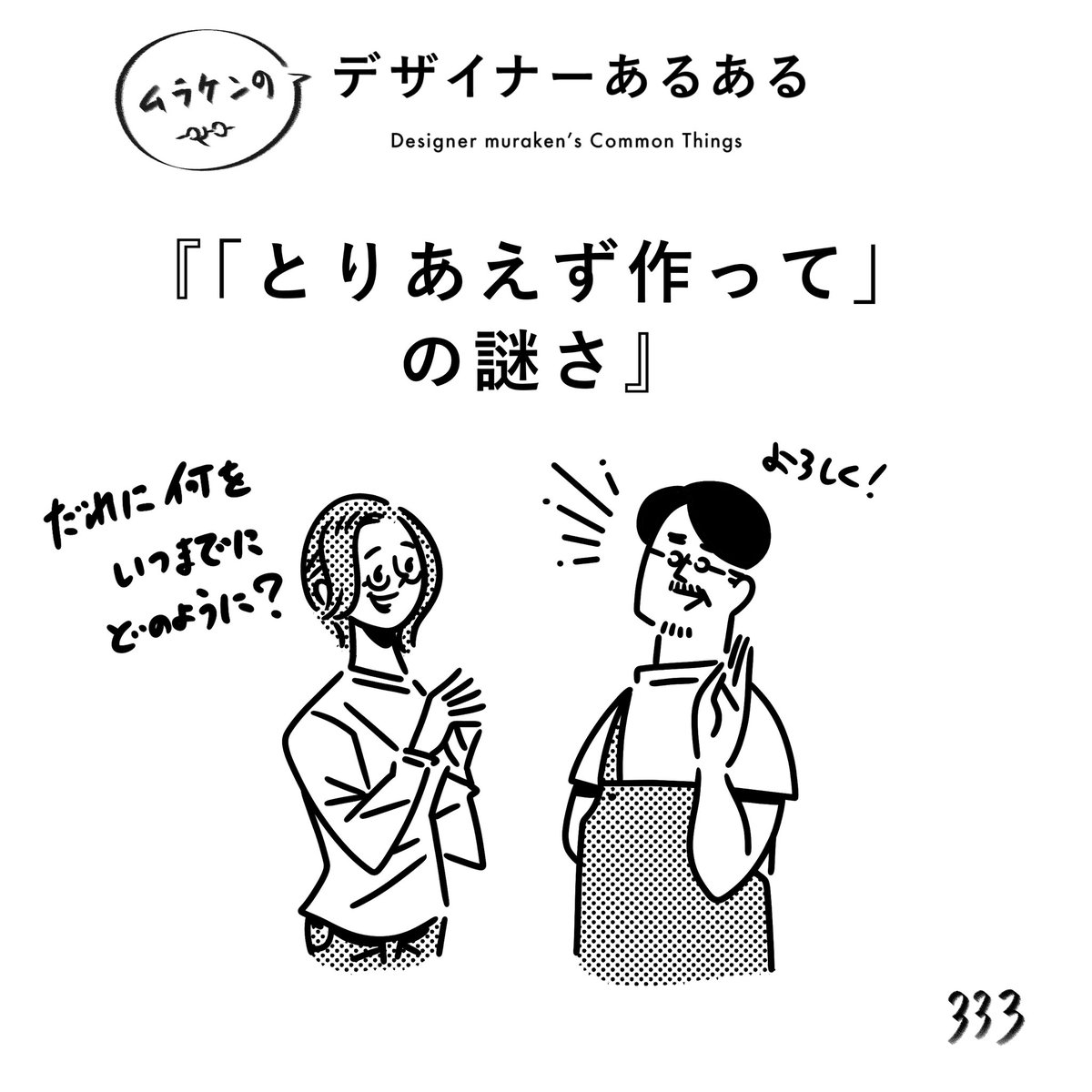 【333.「とりあえず作って」の謎さ】
#デザイナーあるある 

何かを作る際は、なにを・いつまでに・どのような手段で・誰に、は最低限知っておきたい。
とりあえずのレベルも人によってマチマチなので、まずはスタートを揃えるところから。

#デザイン漫画 #デザイナーあるある募集中 #デザイン 