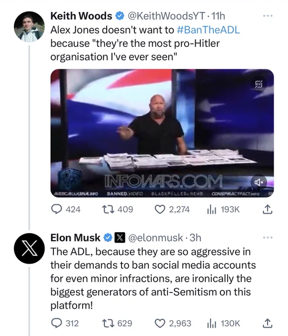 @KeithWoodsYT: Alex Jones doesn't want to #BanTheADL because "they're the most pro-Hitler organisation I've ever seen"

@elonmusk: The ADL, because they are so aggressive in their demands to ban social media accounts for even minor infractions, are ironically the biggest generators of anti-Semitism on this platform!