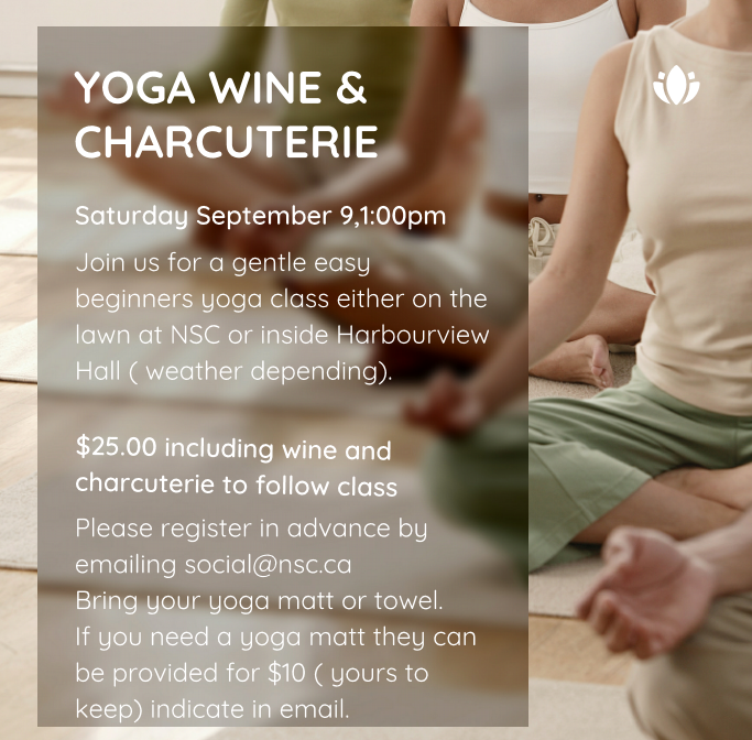 YOGA WINE &amp; CHARCUTERIE
Saturday, September 9, 1:00 pm

Join us for a gentle, easy beginner yoga class either on the lawn at NSC or inside Harbourview Hall (weather-dependent).

$25.00 including wine and charcuterie to follow class.

Please see nsc.ca/an/blog/yoga-w… to register