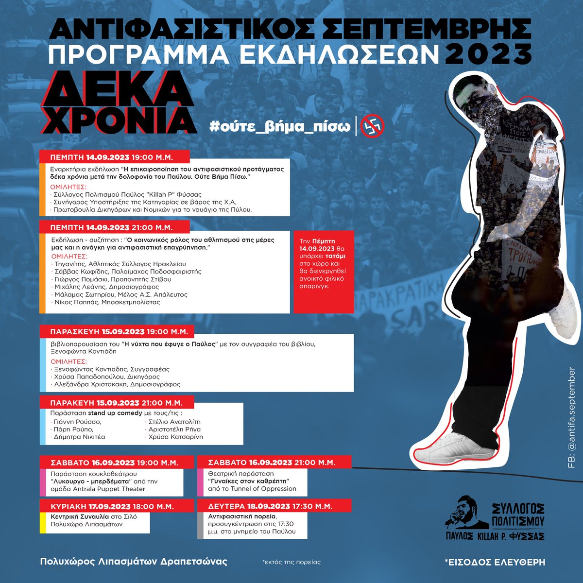 #ΑΝΤΙΦΑΣΙΣΤΙΚΟΣ_ΣΕΠΤΕΜΒΡΗΣ_2023
ΠΡΟΓΡΑΜΜΑ ΕΚΔΗΛΩΣΕΩΝ
14 - 18/9/2023

#ούτε_βήμα_πίσω

*Οι εκδηλώσεις στο χώρο των Παλαιών Σφαγείων και η συναυλία στο Σιλό του ΠΟΛΥΧΩΡΟΥ ΛΙΠΑΣΜΑΤΩΝ ΔΡΑΠΕΤΣΩΝΑΣ

#Παύλος_Φύσσας_παρών
#Killah_P_always_here 
#antireport
