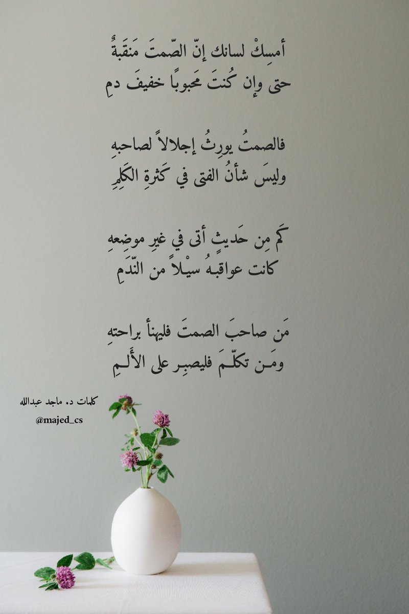 أمسِكْ لسانك إنّ الصّمتَ مَنقَبةٌ
حتى وإن كُنتَ مَحبوبًا خفيفَ دمِ

فالصمتُ يورِثُ إجلالاً لصاحبهِ
وليسَ شأنُ الفتى في كَثرةِ الكَلِمِ

كَم مِن حَديثٍ أتى في غيرِ موضِعهِ
كانت عواقِبهُ سيْلاً من الندمِ

مَن صاحبَ الصمتَ فليهنأ براحتِهِ
ومَــن تكلّــمَ فليصبِـر على الأَلــمِ