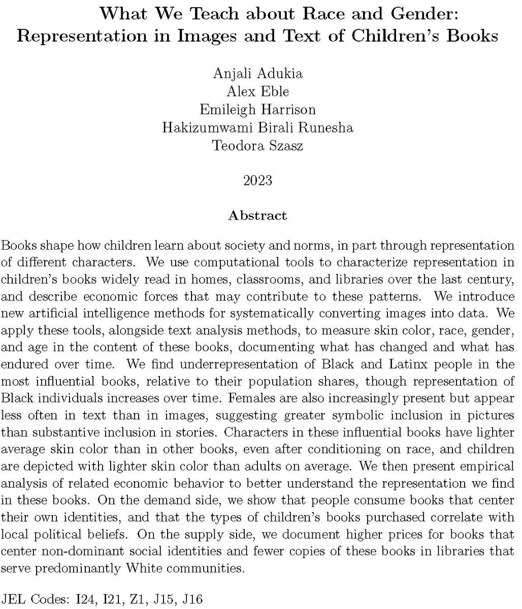 What We Teach about Race and Gender: Representation in Images and Text of Children’s Books

Books shape how children learn about society and norms, in part through representation of different characters. We use computational tools to characterize representation in children’s books widely read in homes, classrooms, and libraries over the last century, and describe economic forces that may contribute to these patterns. We introduce new artificial intelligence methods for systematically converting images into data. We apply these tools, alongside text analysis methods, to measure skin color, race, gender, and age in the content of these books, documenting what has changed and what has endured over time. We find underrepresentation of Black and Latinx people in the most influential books, relative to their population shares, though representation of Black individuals increases over time. Females are also increasingly present but appear less often in text than in images, suggesting greater 
