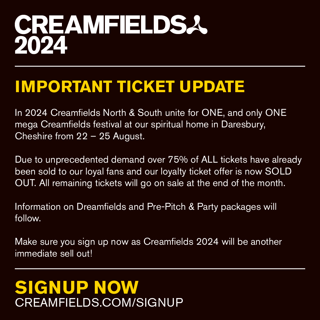 *IMPORTANT TICKET UPDATE*
Due to unprecedented demand over 75% of ALL tickets have already been sold to our loyal fans and our loyalty ticket offer is now SOLD OUT. All remaining tickets will go on sale at the end of the month.
SIGNUP NOW – creamfields.com/signup