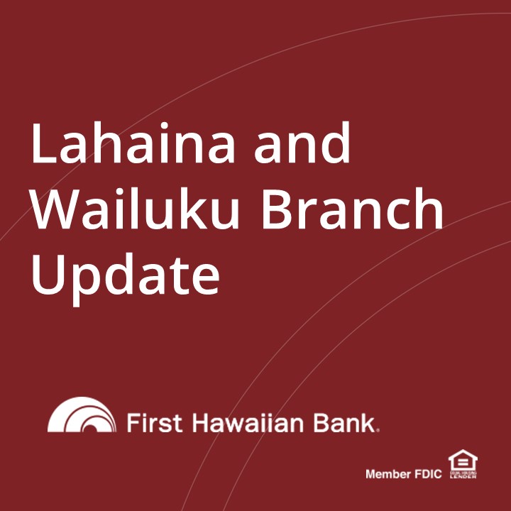Our Lahaina Branch is closed indefinitely due to damage caused by the wildfires. Our Wailuku Branch will be temporarily closed September 5 - September 15, as part of FHB's response efforts. All other Maui branches are open as usual. Visit fhb.com/mauirelief for more info.