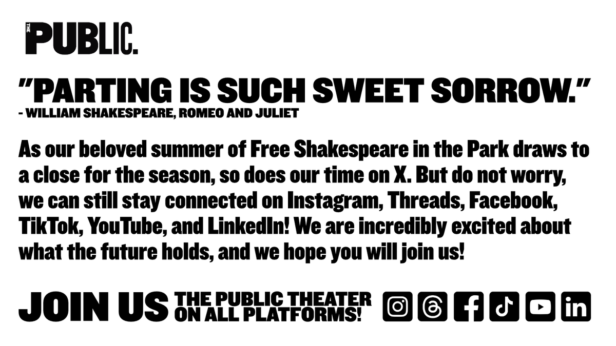"Parting is such sweet sorrow." - William Shakespeare, Romeo and Juliet
As our beloved summer of Free Shakespeare in the Park draws to a close for the season, so does our time on X. But do not worry, we can still stay connected on Instagram, Threads, Facebook, TikTok, YouTube, and LinkedIn! We are incredibly excited about what the future holds, and we hope you will join us!
Join us, 'The Public Theater' on all platforms!