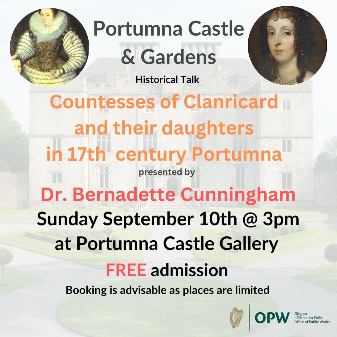 Portumna Castle is delighted to announce that Dr. Bernadette Cunningham will present her talk 'Countesses of Clanricard and their daughters in 17th century Portumna' on Sept 10 at 3pm in Portumna Castle Gallery. 

Contact 046 9422900 or email portumnacastle@opw.ie
