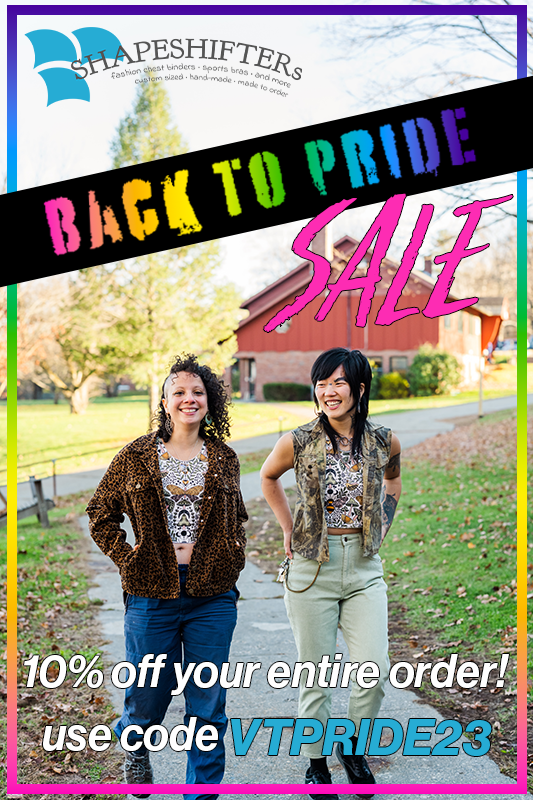It's our BACK TO PRIDE September sale! Use the code VTPRIDE23 for 10% off your Shapeshifters order for the whole month: shapeshifters.co/shop/

And come find us in Burlington 9/10 and Keene 9/17 for more savings on the best binders you've ever worn!