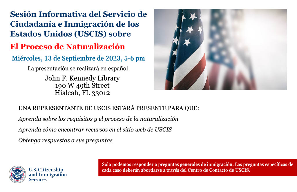 ¿Está interesado en ser un ciudadano de los Estados Unidos de América? Los Servicios de Ciudadanía e Inmigración de los EE. UU. ofrecerán una sesión de información sobre naturalización en la Biblioteca JFK. Se requiere registración. Para registrarse llame al 305-821-2700 ext. 234