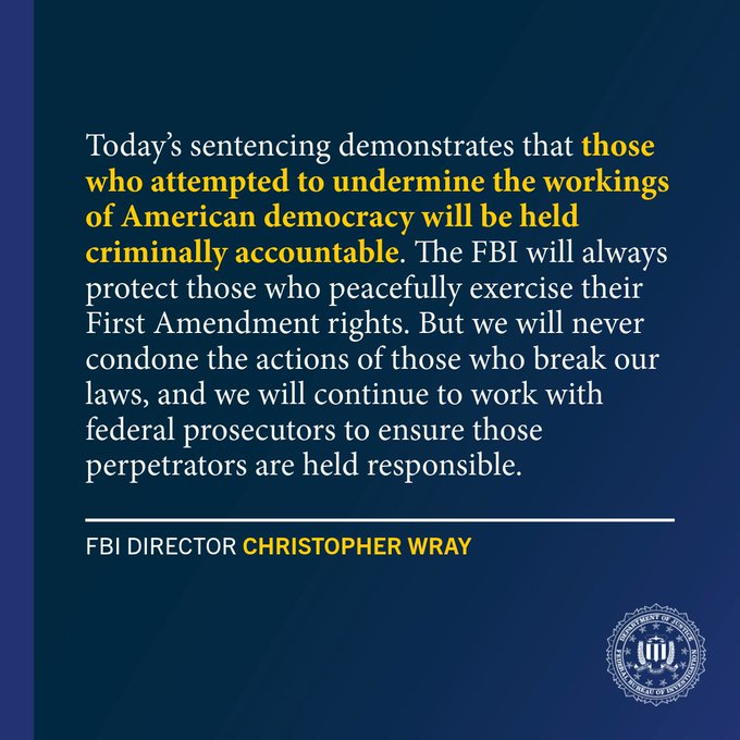 Today’s sentencing demonstrates that those who attempted to undermine the workings of American democracy will be held criminally accountable. The FBI will always protect those who peacefully exercise their First Amendment rights. But we will never condone the actions of those who break our laws, and we will continue to work with federal prosecutors to ensure those perpetrators are held responsible. - FBI Director Christopher Wray