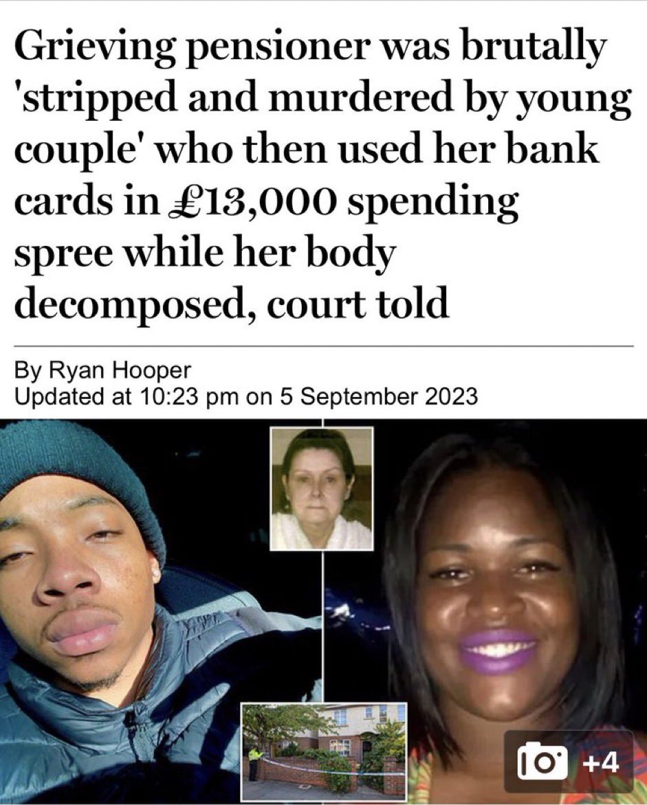 UK: —Black couple robbed their English neighbor (71), grieving following the death of her parents & husband Broke into her home, stripped her naked, tied her up, taped her eyes shut & killed her They stole her bankcard & went on £13k spending spree while her body decomposed