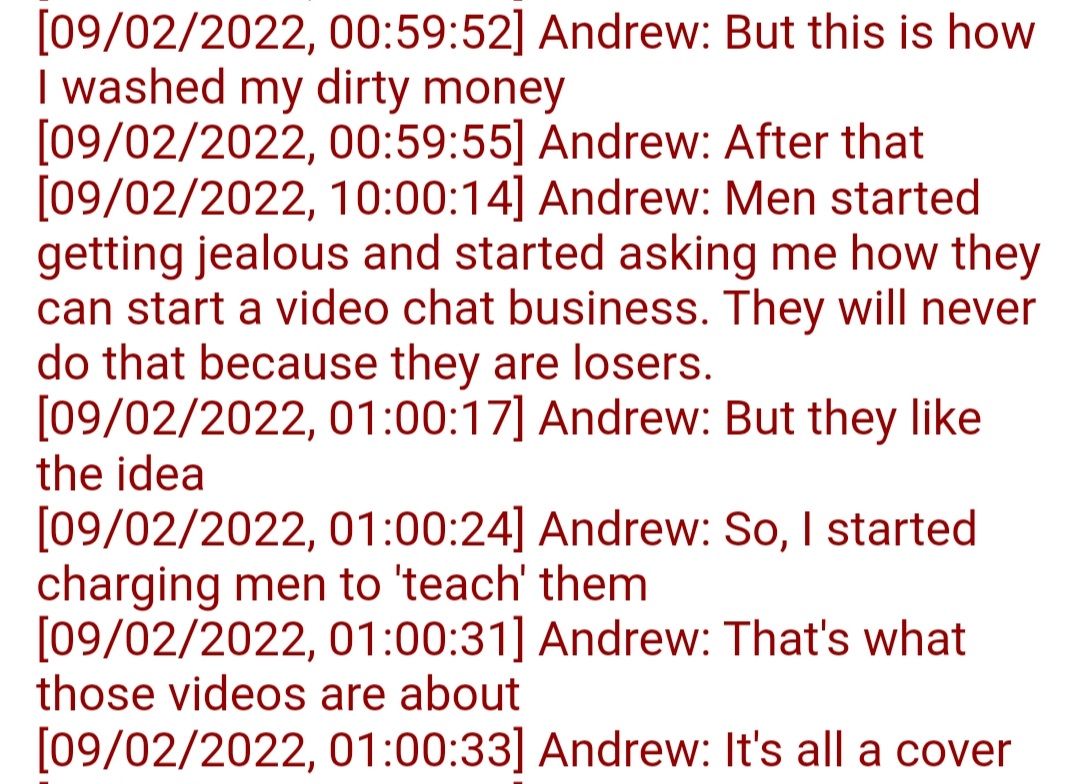 ResethO's tweet photo. Can you guess what Andrew Tate's dirty money is from? 

[09/02/2022, 00:59:52] Andrew: But this is how I washed my dirty money
[09/02/2022, 00:59:55] Andrew: After that
[09/02/2022, 10:00:14] Andrew: Men started getting jealous and started asking me how they can start a video chat business. They will never do that because they are losers.
[09/02/2022, 01:00:17] Andrew: But they like the idea
[09/02/2022, 01:00:24] Andrew: So, I started charging men to 'teach' them
[09/02/2022, 01:00:31] Andrew: That's whatthose videos are about
[09/02/2022, 01:00:33] Andrew: It's all a cover