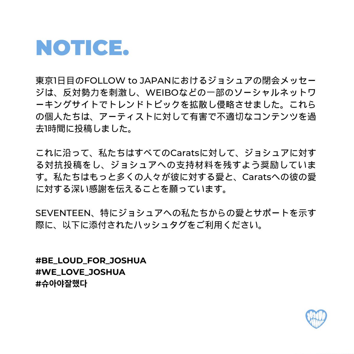 HJS_GLOBAL's tweet image. NOTICE.

私たちはすべてのCaratsに対して、ジョシュアに対する対抗投稿をし、ジョシュアへの支持材料を残すよう奨励しています。私たちはもっと多くの人々が彼に対する愛と、Caratsへの彼の愛に対する深い感謝を伝えることを願っています。

#BE_LOUD_FOR_JOSHUA 
#WE_LOVE_JOSHUA 
#슈아야잘했다