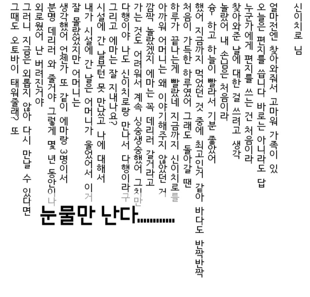 _1LHO_'s tweet photo. 이자나 편지 내용 

신이치로 님
얼마 전엔 찾아와줘서 고마워 가족이 있/
 오늘은 편지를 씁니다 바로는 아니라도 답/
누군가에게 편지를 쓰는 건 처음이라/ 찾아와준 날에 대한 걸 쓰려고 생각/
놀랐어 내 손님은 처음이라/
슝-하고 하늘이 빨라서 기분 좋았어/ 
했어 지금까지 먹었던 것 중에 최고인 것 같아 바다도 반짝반짝/
처음이 가득한 하루였어 그래도 돌아갈 땐/ 
하루가 끝나는 게 빨랐네 지금까지 신이치로를/
아까워 어머니는 왜 이야기해주지 않았던 거/
깜짝 놀랐겠지 에마��� 꼭 데리러 갈 거라고/
가는 것도 어려워서 계속 안절부절했어 그치만/
다행이야 나도 신이치로랑 만나서 다행이라고/
���리고 에마는 잘 지내나요?/
시설에 간 날부턴 못 만났고 나에 대해서/
내가 시설에 간 날은 어머니가 울었어서 이거/
잘 몰랐었지만 어머니는/
생각했어 언젠가 또 같이 에마랑 3명이서/
분명 데리러 와 줄거야 그렇게 몇 년 동안이나/
외로웠어 난 버려진거야/
그러니 지금은 외롭지 않아 다시 만날 수 있다면/
그 때도 오토바이 태워줄래? 또/