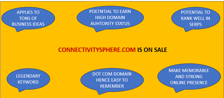 PREMIUM BUSINESS DOMAIN FOR BUSINESS
LEADERS
Connectivitysphere.com  -
Connectivity is a legendary KEYWORD
A dotcom domain
Huge potential of ranked high in SERPS
The best Part: Can cover massive portfolio of digital products in different business sectors (Thousands of Niches)