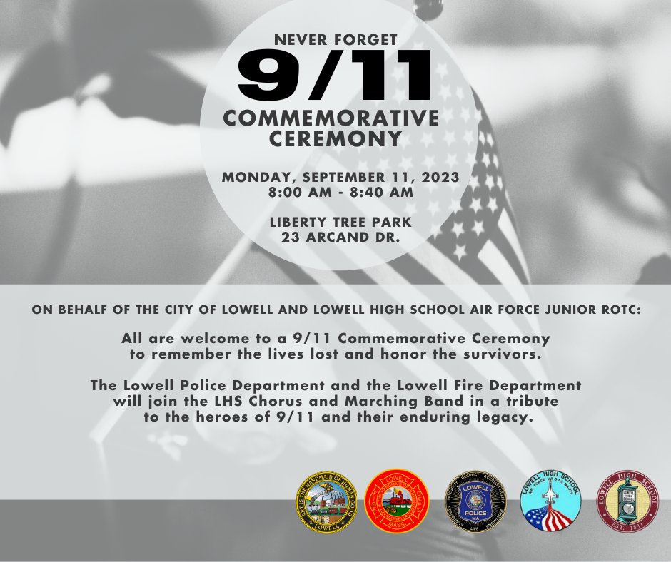 Join us and the <a href="/LowellHigh/">Lowell High School</a> Air Force Junior ROTC on Mon, Sept 11, for a 9/11 Commemorative Ceremony.
🕖 8:00-8:40AM
📍Liberty Tree Park, 23 Arcand Dr
<a href="/LowellPD/">Lowell PD</a>, <a href="/LowellFireDept/">Lowell, Ma Fire Dept</a> along with <a href="/LowellHigh/">Lowell High School</a> Chorus &amp; Marching Band will help pay tribute to lives lost and honor survivors.