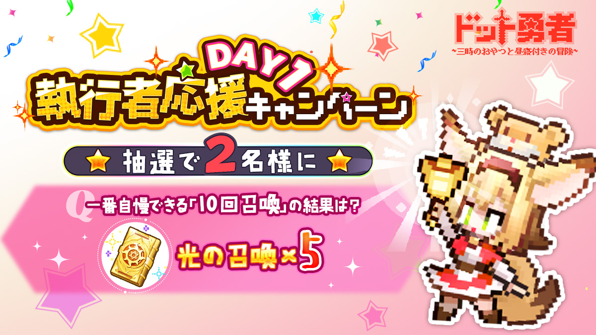 【執行者応援キャンペーン】

🚩DAY1
執行者の皆様、勇者召喚の結果はいかがですか。
一番自慢できる「10回召喚」の結果をシェアしよう！
抽選で2名様に光の召喚×5をプレゼント！🎟️
■応募方法
<a href="/Dot_Yuusha/">ドット勇者~三時のおやつと昼寝付きの冒険~【公式】</a>をフォロー&amp;スクショを付けて引用RT
■〆切
9/14(木) 23:59まで
※当選結果はDMにて