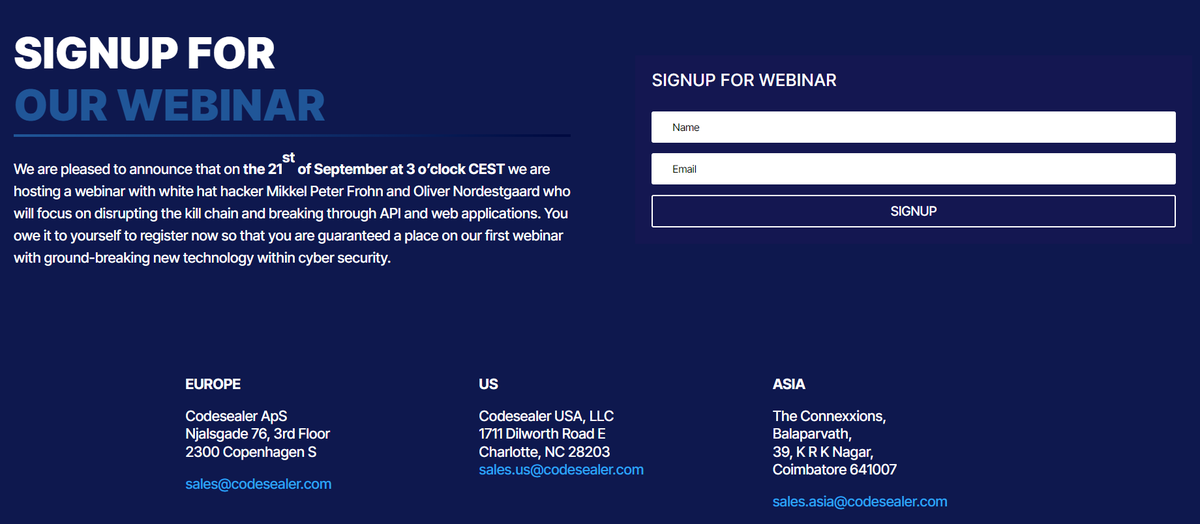 We are pleased to announce that on the the 21st of September at 3 o’clock CEST we are hosting a webinar with white hat hackers with focus on disrupting the kill chain and breaking through API and web applications.

Go signup and browse our new site: codesealer.com/contact-us/