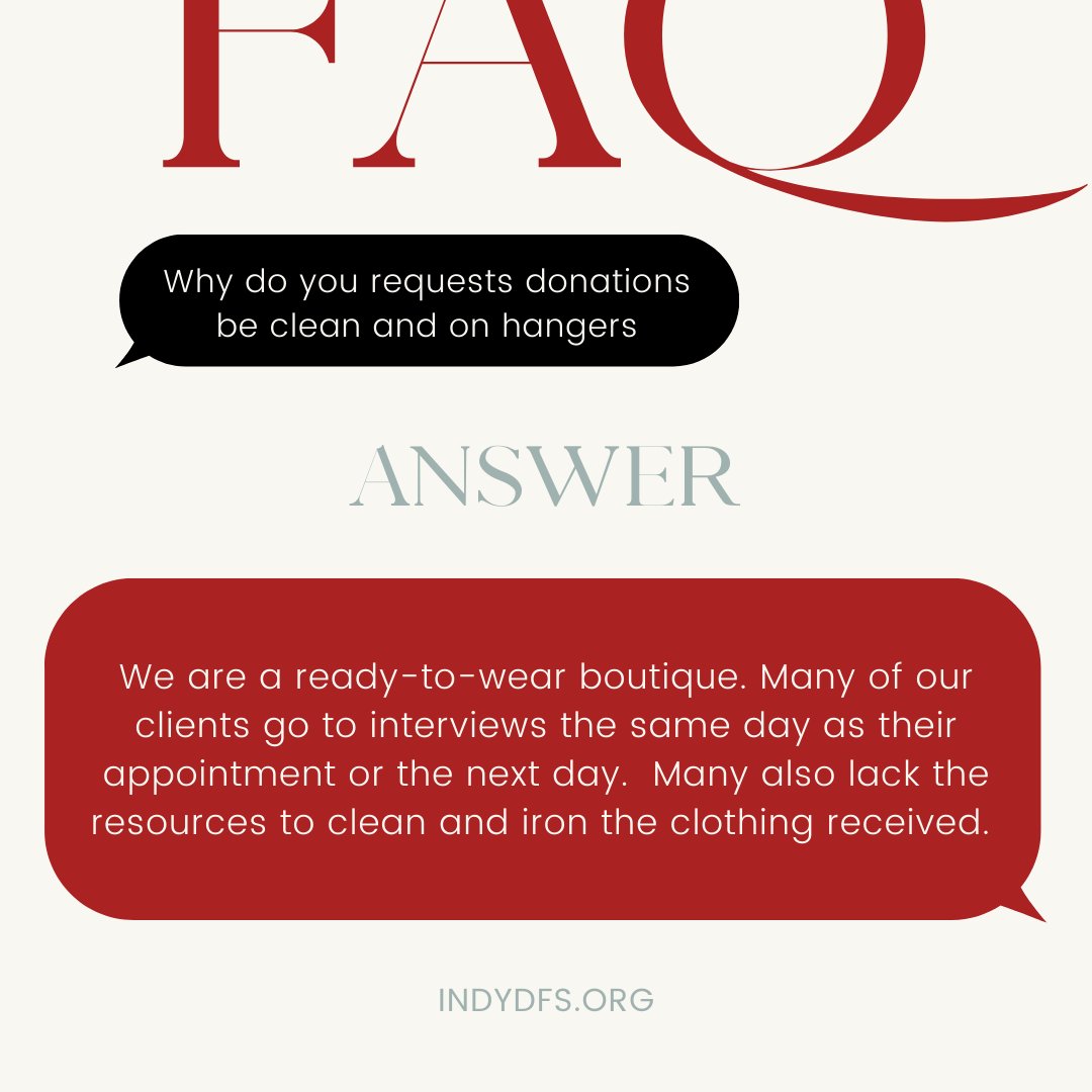 Many women to go straight to an interview after their styling appointment.  We do not have the equipment nor capacity to launder the donations we receive. Items donated clean and on hangers can go right to the boutique floor for styling. Find more FAQs on indydfs.org.