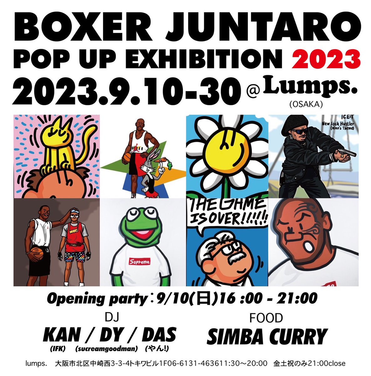 BOXER JUNTARO
POP UP EXHIBITION 2023 
lumps.（OSAKA）
2023.09.10 - 30
Opening party：
9/10(日)16 :00 - 21:00
《DJ》
KAN（IFK）
DY（sucreamgoodman/BMS）
DAS（やん!）
《Food》
SIMBA CURRY

lumps.
大阪市北区中崎西
3-3-4トキワビル1F
06-6131-4636
11:30〜20:00
金土祝のみ21:00close