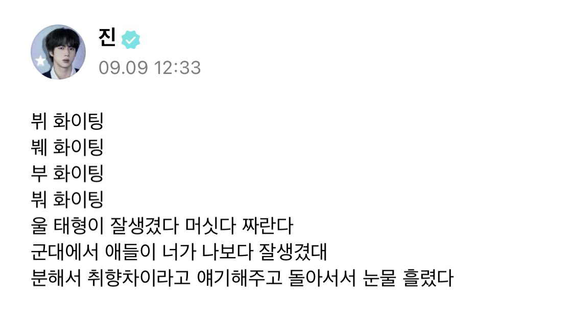 jin weverse post

🐹 hwaiting v
hwaiting bwe
hwaiting voo
hwaiting bweo
our taehyungis is handsome, cool, doing so well
the guys at the military are saying youre more handsome than me
i got angry and told them it was a difference in preference then turned around and shed tears