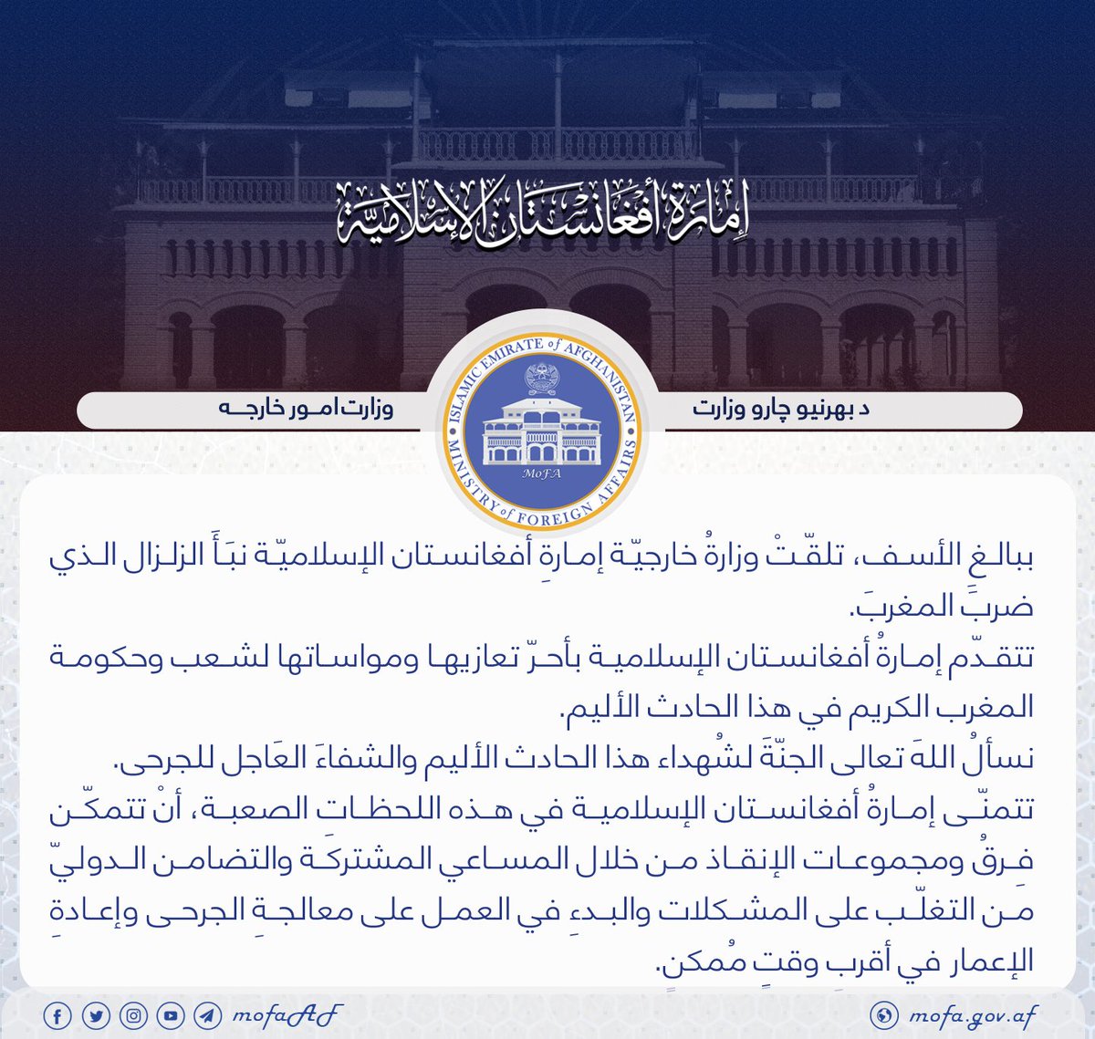 MoFA_Afg's tweet photo. ببالغِ الأسف، تلقّتْ وزارةُ خارجيّة إمارةِ أفغانستان الإسلاميّة نبَأَ الزلزال الذي ضربَ المغربَ. 
تتقدّم إمارةُ أفغانستان الإسلامية بأحرّ تعازيها ومواساتها لشعب وحكومة المغرب الكريم في هذا الحادث الأليم.
نسألُ اللهَ تعالى الجنّةَ لشُهداء هذا الحادث الأليم والشفاءَ العَاجل للجرحى. https://t.co/k8vH8khQLG