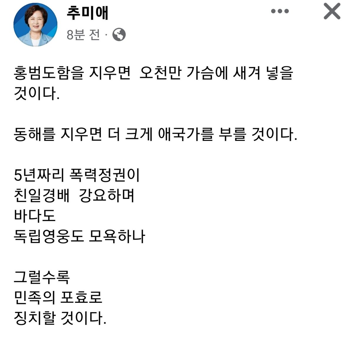 추미애 장관님

홍범도함을 지우면  
오천만 가슴에 새겨 넣을 것이다.

동해를 지우면
더 크게 애국가를 부를 것이다. 

5년짜리 폭력정권이
친일경배  강요하며 
바다도 
독립영웅도 모욕하나
 
그럴수록 
민족의 포효로
징치할 것이다.