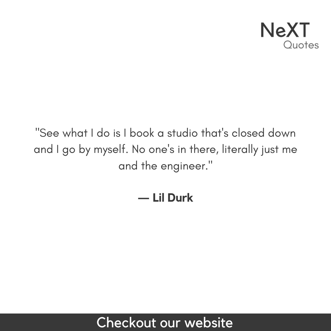 See what I do is I book a studio that's closed down and I go by myself. No one's in there, literally just me and the engineer.

- Lil Durk

#LilDurkQuotes #DurkioQuotes #LilDurkLyrics #Durkio #RapQuotes #HipHopLyrics #MusicQuotes #InspiringLyrics #RealTalk #MotivationalQuotes