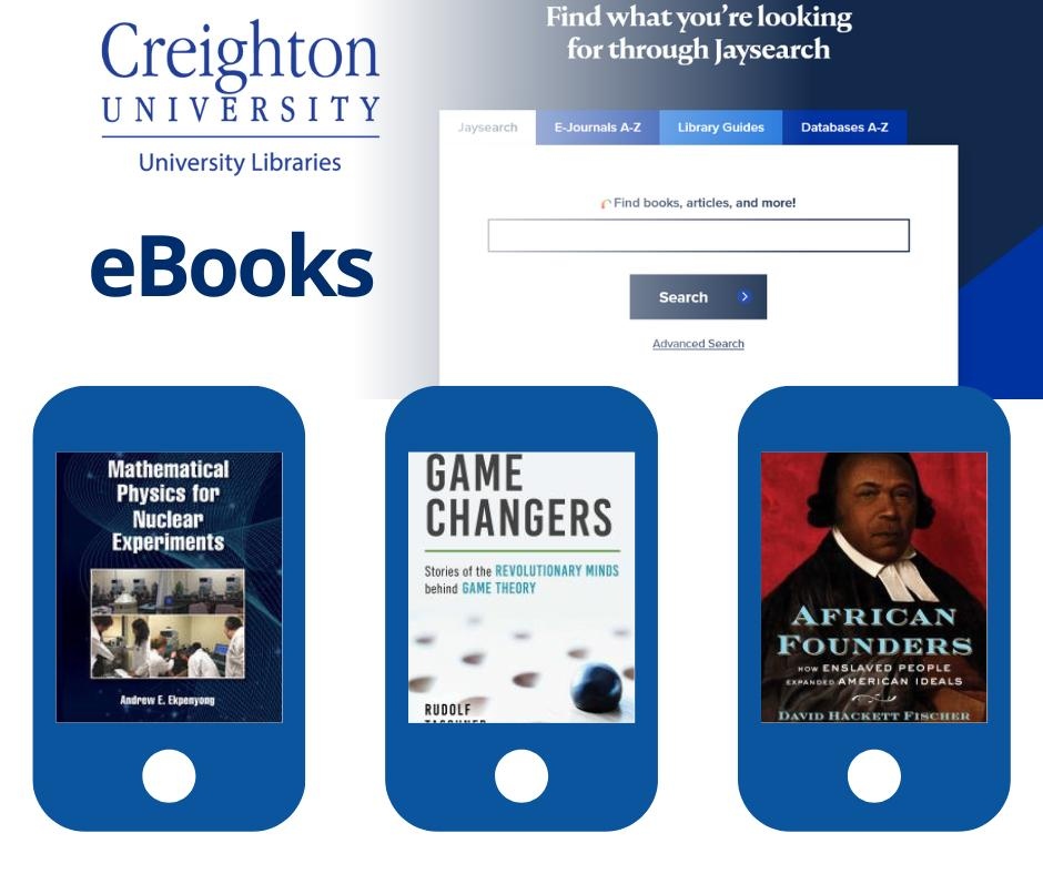 Did you know that Creighton University Library has a vast collection of eBooks available online? We have books on math theories, religion, gaming, and politics!

Head over to JaySearch and type your desired topic. Instant access to a world of knowledge right at your fingertips!