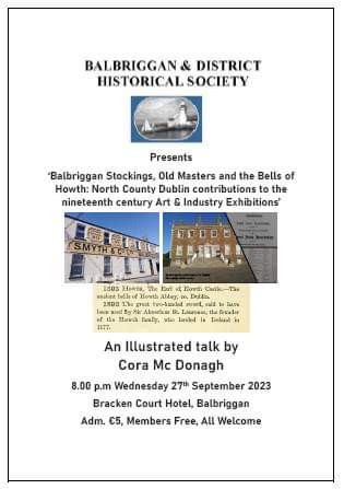 Balbriggan Historical Society presents Cora Mc Donagh: ‘Balbriggan Stockings, Old Masters and the Bells of Howth: North County Dublin contributions to the 19th century Art & Industry Exhibitions.’ 27th September 2023 at 8pm Bracken Court Hotel. Admission €5, Members free.