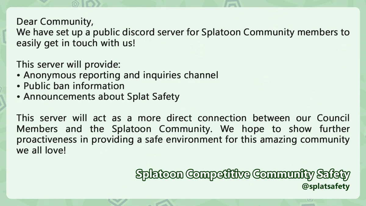 Dear Community,
We have set up a public discord server for Splatoon Community members to easily get in touch with us!

This server will provide:
Anonymous reporting and inquiries channel
Public ban information
Announcements about Splat Safety

This server will act as a more direct connection between our Council Members and the Splatoon Community. We hope to show further proactiveness in providing a safe environment for this amazing community we all love!