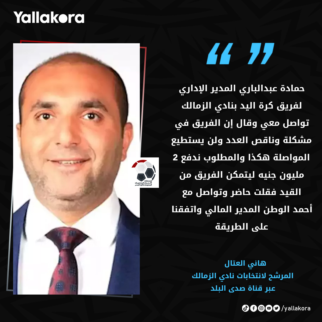 هاني العتال 🎙:

"حمادة عبدالباري المدير الإداري لفريق كرة اليد بنادي الزمالك تواصل معي وقال إن الفريق في مشكلة وناقص العدد ولن يستطيع المواصلة هكذا والمطلوب ندفع 2 مليون جنيه ليتمكن الفريق من القيد فقلت حاضر وتواصل مع أحمد الوطن المدير المالي واتفقنا على الطريقة"
