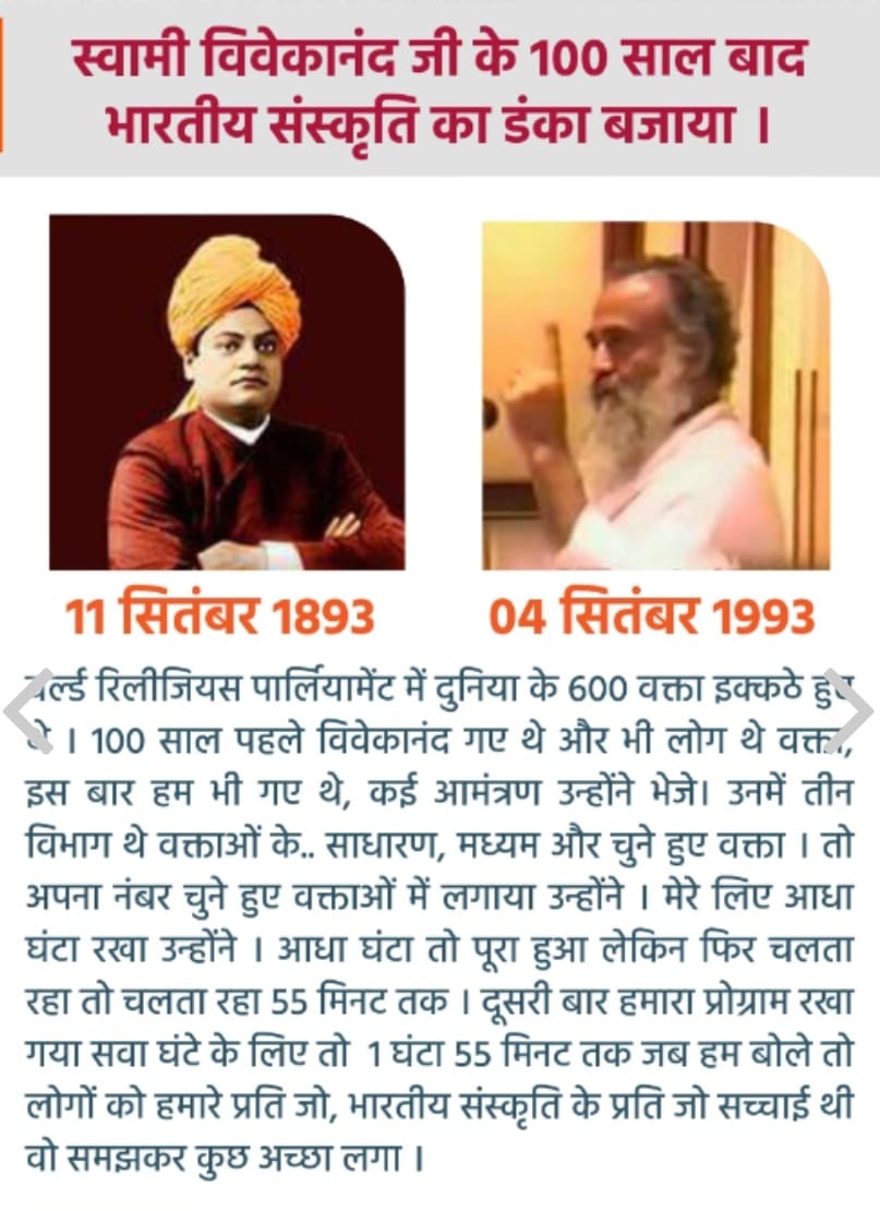 स्वामी विवेकानंद जी के 100 साल बाद विश्व धर्म संसद में भारतीय संस्कृति का डंका बजाया था पूज्य संत श्री आशारामजी बापू ने।

उस समय का वृतांत पूज्य बापूजी के शब्दों में 

"वर्ल्ड रिलीजियस पार्लियामेंट में दुनिया के 600 वक्ता इक्कठे हुए थे ।
100 साल पहले विवेकानंद गए थे और भी लोग थे