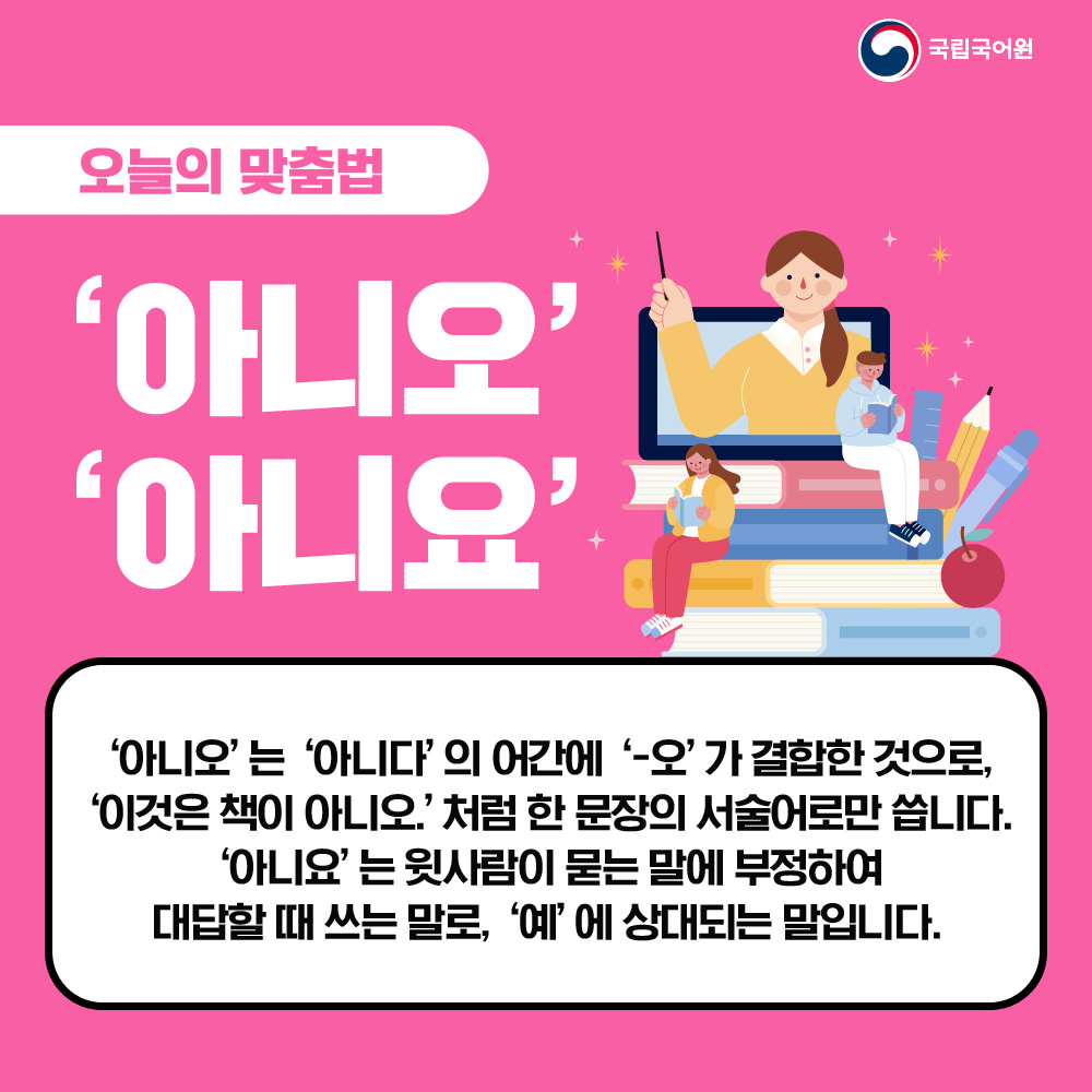 [오늘의 맞춤법]
‘아니오’와 ‘아니요’는 두 말의 소리와 표기가 비슷해서 적을 때에 헷갈리는 경우가 있습니다.
묻는 말이나 상황에 관해 부정을 나타내는 말로 쓰는 ‘아니오’와 ‘아니요’, 오늘은 두 말의 차이를 알아보겠습니다.

#국립국어원 #오늘의맞춤법 #아니오와아니요
