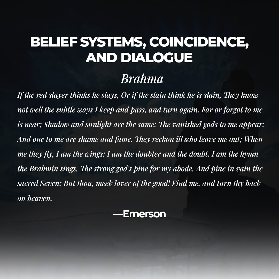 BELIEF SYSTEMS, COINCIDENCE, AND DIALOGUE
Brahma If the red slayer thinks he slays, Or if the slain think he is slain, They know not well the subtle ways I keep and pass, and turn again.
#BeliefSystem #BeliefSystems #BookofTheDay #QuoteOfTheDay #Author #AuthorForLife #Bestintown