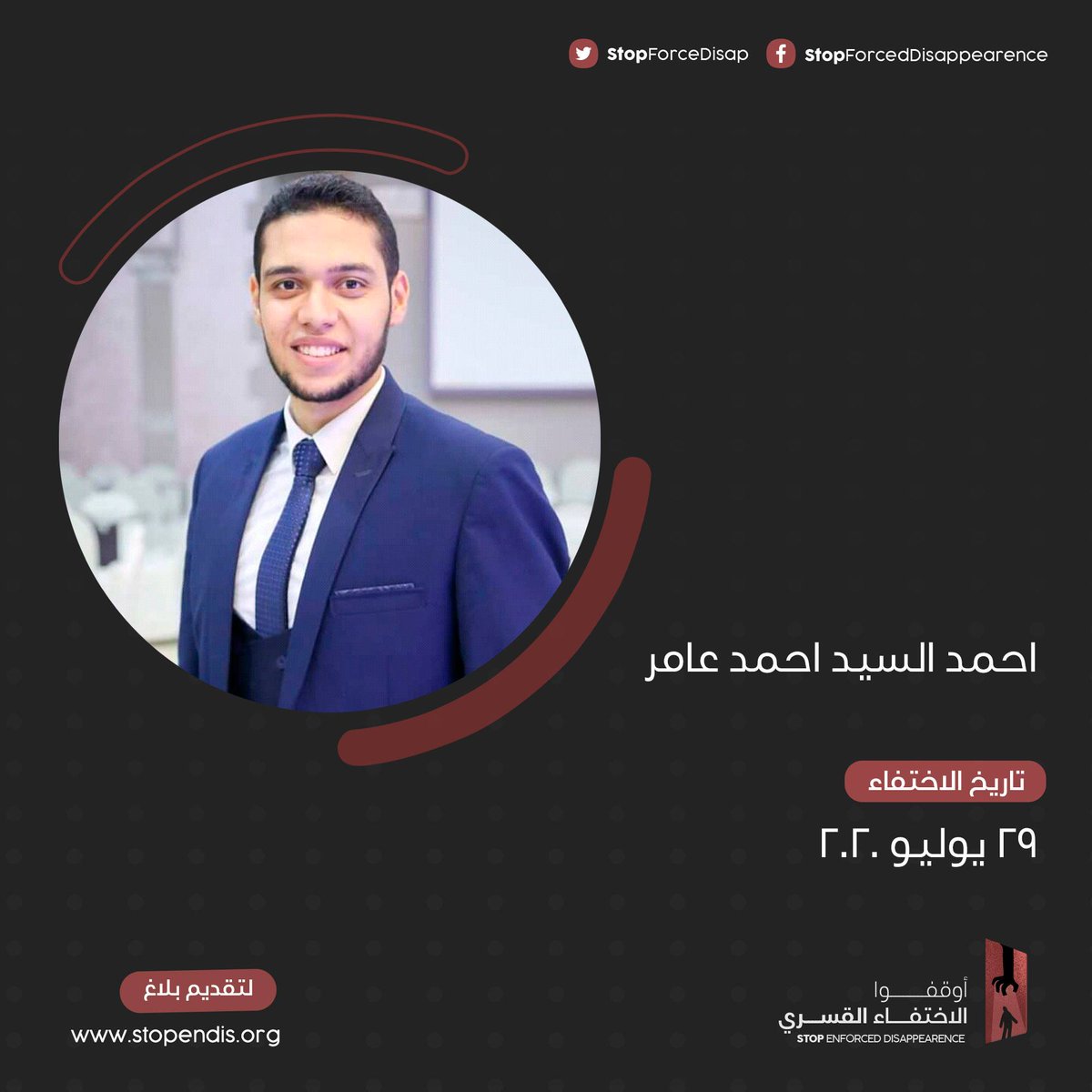 احمد عامر
24 سنة
الشرقية

تم اقتحام سكنه فجر يوم 29 يوليو 2020 من قبل قوة من الامن الوطني بملابس مدنية قاموا بكسرالباب ومصادرة الكترونيات من المنزل واقتادوه لجهة غير معلومة

قامت اسرته باتخاذ الاجراءات الرسمية اللازمة الا انها لم تستدل على مكانه حتى اللحظة
#أوقفوا_الاختفاء_القسري